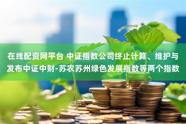 在线配资网平台 中证指数公司终止计算、维护与发布中证中财-苏农苏州绿色发展指数等两个指数