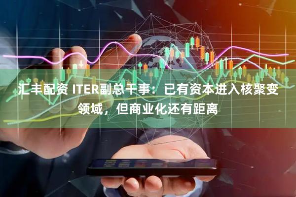 汇丰配资 ITER副总干事：已有资本进入核聚变领域，但商业化还有距离