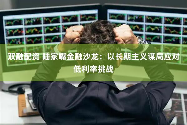 双融配资 陆家嘴金融沙龙：以长期主义谋局应对低利率挑战