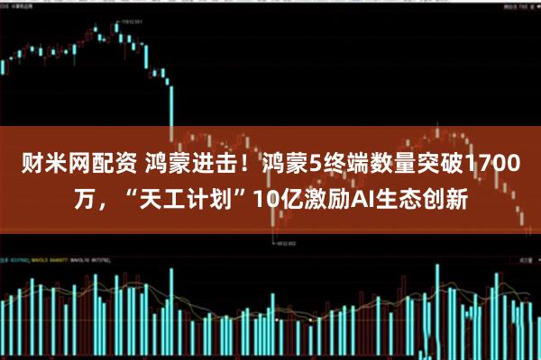 财米网配资 鸿蒙进击！鸿蒙5终端数量突破1700万，“天工计划”10亿激励AI生态创新