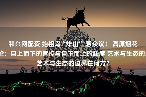 和兴网配资 始祖鸟“炸山” 惹众议！ 高原烟花后的治理悖论：自上而下的管控与自下而上的缺席 艺术与生态的边界在何方？