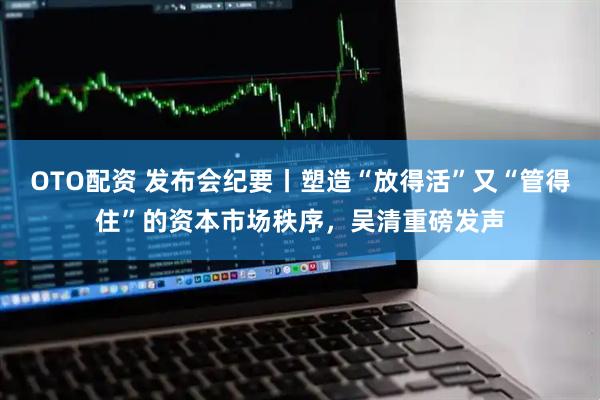 OTO配资 发布会纪要丨塑造“放得活”又“管得住”的资本市场秩序，吴清重磅发声