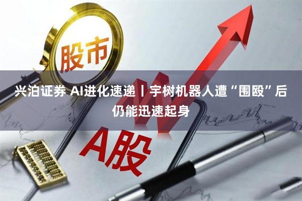 兴泊证券 AI进化速递丨宇树机器人遭“围殴”后仍能迅速起身