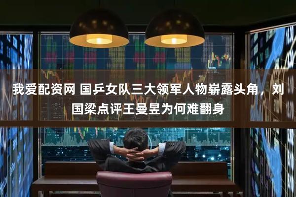 我爱配资网 国乒女队三大领军人物崭露头角，刘国梁点评王曼昱为何难翻身