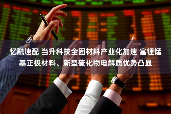 忆融速配 当升科技全固材料产业化加速 富锂锰基正极材料、新型硫化物电解质优势凸显
