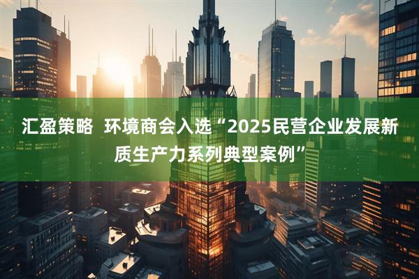 汇盈策略  环境商会入选“2025民营企业发展新质生产力系列典型案例”
