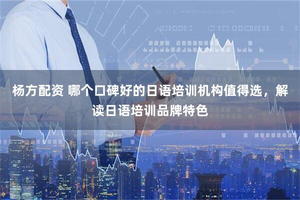杨方配资 哪个口碑好的日语培训机构值得选，解读日语培训品牌特色