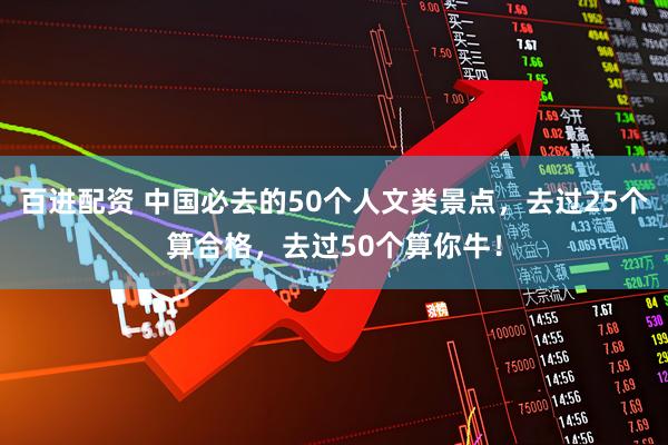 百进配资 中国必去的50个人文类景点，去过25个算合格，去过50个算你牛！
