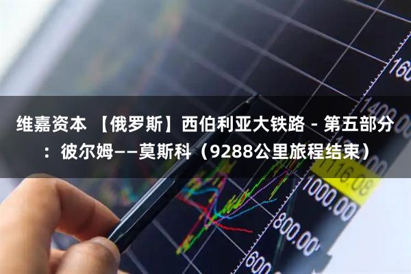 维嘉资本 【俄罗斯】西伯利亚大铁路 - 第五部分：彼尔姆——莫斯科（9288公里旅程结束）