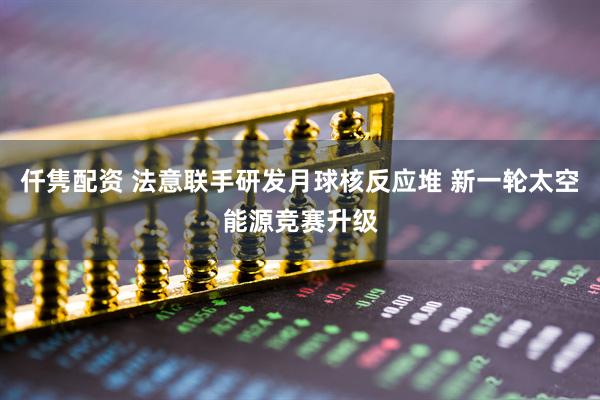 仟隽配资 法意联手研发月球核反应堆 新一轮太空能源竞赛升级