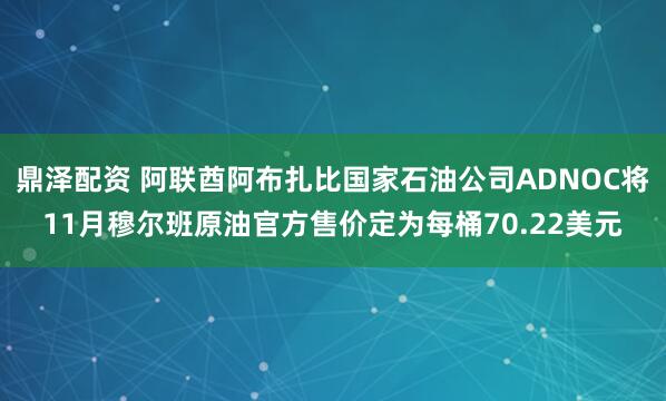 鼎泽配资 阿联酋阿布扎比国家石油公司ADNOC将11月穆尔班原油官方售价定为每桶70.22美元