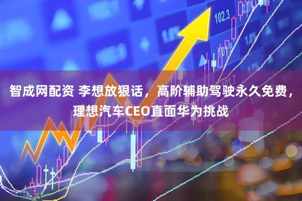 智成网配资 李想放狠话，高阶辅助驾驶永久免费，理想汽车CEO直面华为挑战