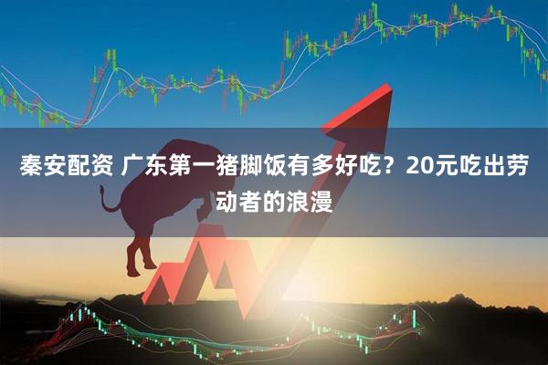 秦安配资 广东第一猪脚饭有多好吃？20元吃出劳动者的浪漫
