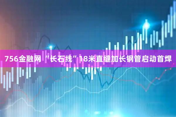 756金融网 “长石线”18米直缝加长钢管启动首焊