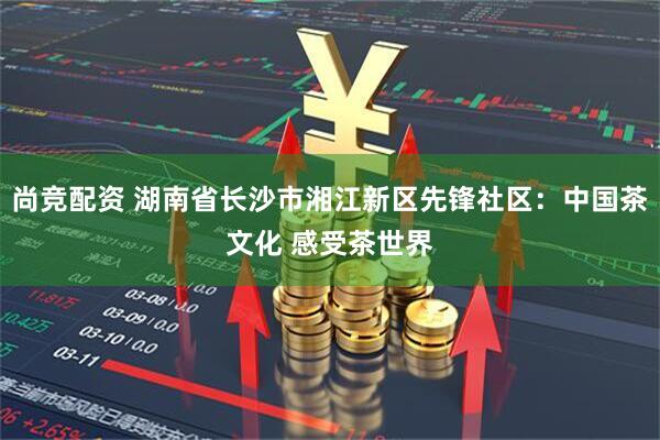 尚竞配资 湖南省长沙市湘江新区先锋社区：中国茶文化 感受茶世界