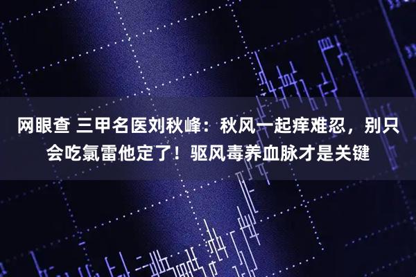 网眼查 三甲名医刘秋峰：秋风一起痒难忍，别只会吃氯雷他定了！驱风毒养血脉才是关键