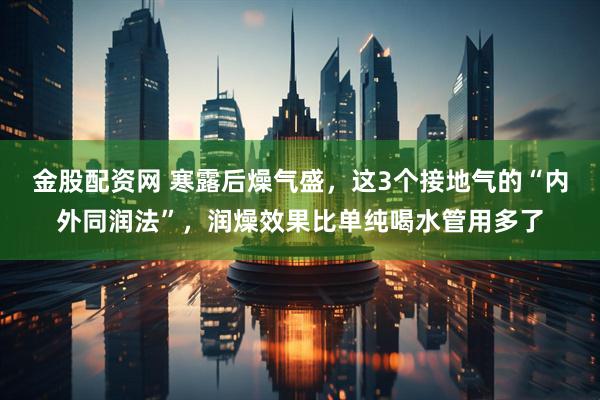 金股配资网 寒露后燥气盛，这3个接地气的“内外同润法”，润燥效果比单纯喝水管用多了