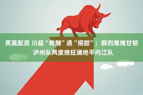 笑赢配资 川超“微醺”遇“抿甜”：醇烈难掩甘韧  泸州队两度挽狂澜绝平内江队
