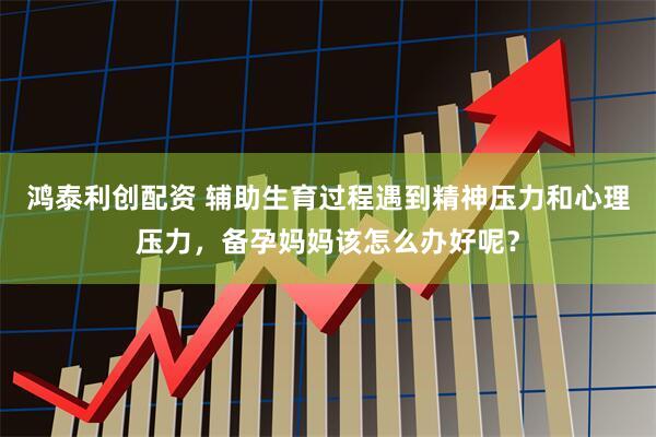 鸿泰利创配资 辅助生育过程遇到精神压力和心理压力，备孕妈妈该怎么办好呢？